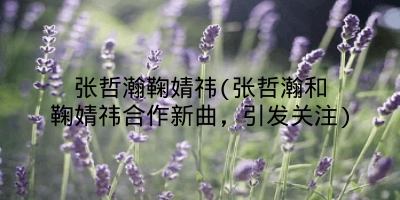 张哲瀚鞠婧祎(张哲瀚和鞠婧祎合作新曲,引发关注)