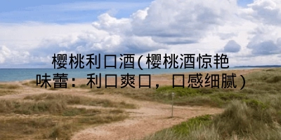 樱桃利口酒(樱桃酒惊艳味蕾:利口爽口,口感细腻)