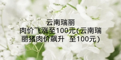 云南瑞丽肉价飞涨至100元(云南瑞丽猪肉价飙升 至100元)
