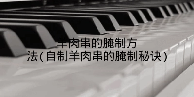 羊肉串的腌制方法(自制羊肉串的腌制秘诀)