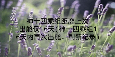 神十四乘组距离上次出舱仅16天(神十四乘组16天内再次出舱,刷新纪录)