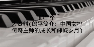 郎平个人资料(郎平简介:中国女排传奇主帅的成长和峥嵘岁月)