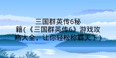 三国群英传6秘籍(《三国群英传6》游戏攻略大全,让你轻松称霸天下)