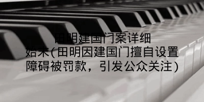 田明建国门案详细始末(田明因建国门擅自设置障碍被罚款,引发公众关注)