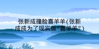 张新成撞脸喜羊羊(张新成成为了现实版“喜羊羊”)