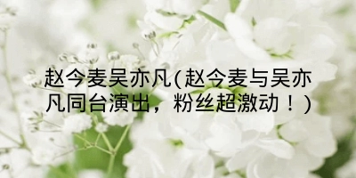 赵今麦吴亦凡(赵今麦与吴亦凡同台演出,粉丝超激动!)