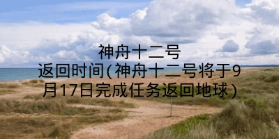 神舟十二号返回时间(神舟十二号将于9月17日完成任务返回地球)
