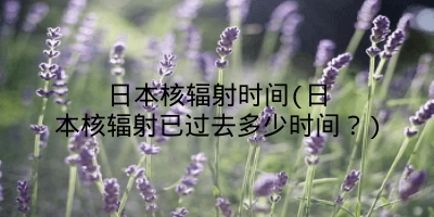 日本核辐射时间(日本核辐射已过去多少时间?)
