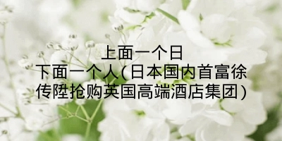 上面一个日下面一个人(日本国内首富徐传陞抢购英国高端酒店集团)
