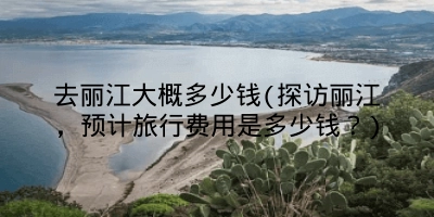 去丽江大概多少钱(探访丽江,预计旅行费用是多少钱?)