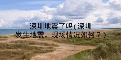 深圳地震了吗(深圳发生地震，现场情况如何？)