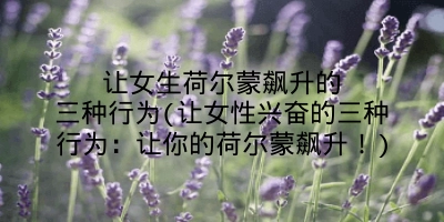 让女生荷尔蒙飙升的三种行为(让女性兴奋的三种行为:让你的荷尔蒙飙升!)