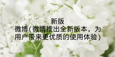 新版微博(微博推出全新版本，为用户带来更优质的使用体验)