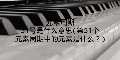 元素周期51号是什么意思(第51个元素周期中的元素是什么?)