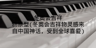 冬奥会吉祥物原型(冬奥会吉祥物灵感来自中国神话,受到全球喜爱)