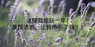 这腿我能玩一年(美腿诱惑,让我停不了玩!)