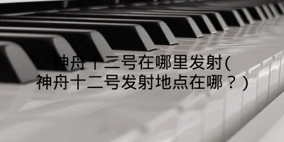神舟十二号在哪里发射(神舟十二号发射地点在哪？)