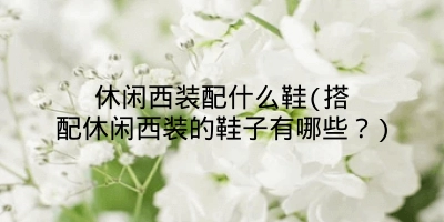 休闲西装配什么鞋(搭配休闲西装的鞋子有哪些？)