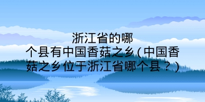浙江省的哪个县有中国香菇之乡(中国香菇之乡位于浙江省哪个县？)