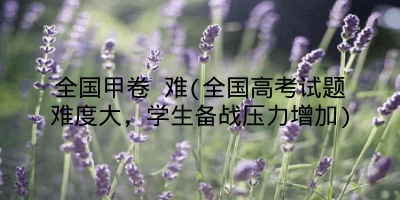 全国甲卷 难(全国高考试题难度大，学生备战压力增加)