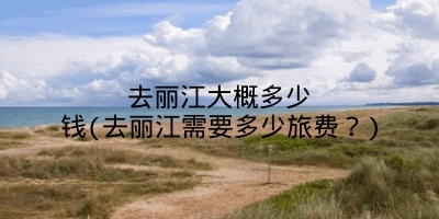 去丽江大概多少钱(去丽江需要多少旅费?)