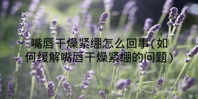 嘴唇干燥紧绷怎么回事(如何缓解嘴唇干燥紧绷的问题)