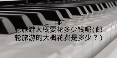 邮轮旅游大概要花多少钱呢(邮轮旅游的大概花费是多少?)
