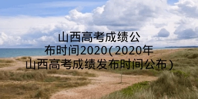 山西高考成绩公布时间2020(2020年山西高考成绩发布时间公布)