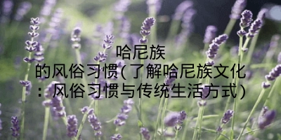哈尼族的风俗习惯(了解哈尼族文化：风俗习惯与传统生活方式)