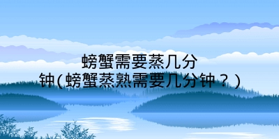 螃蟹需要蒸几分钟(螃蟹蒸熟需要几分钟?)