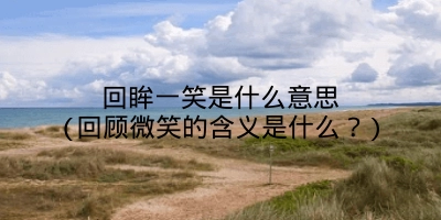 回眸一笑是什么意思(回顾微笑的含义是什么?)