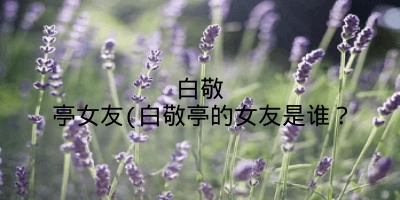 白敬亭女友(白敬亭的女友是谁?