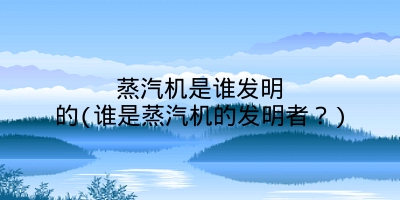 蒸汽机是谁发明的(谁是蒸汽机的发明者?)