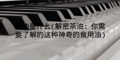 茶油是什么(解密茶油:你需要了解的这种神奇的食用油)