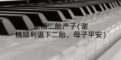 谢楠二胎产子(谢楠顺利诞下二胎,母子平安)