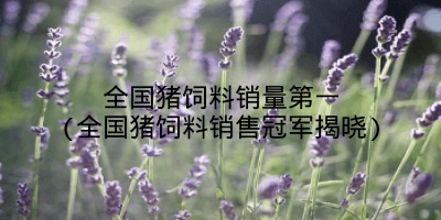 全国猪饲料销量第一(全国猪饲料销售冠军揭晓)