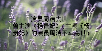 演员周洁去世 曾主演《杨贵妃》(主演《杨贵妃》的演员周洁不幸离世)