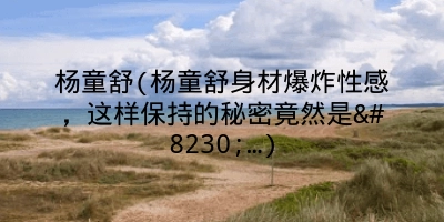 杨童舒(杨童舒身材爆炸性感,这样保持的秘密竟然是……)