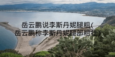 岳云鹏说李斯丹妮腿粗(岳云鹏称李斯丹妮腿部粗壮)