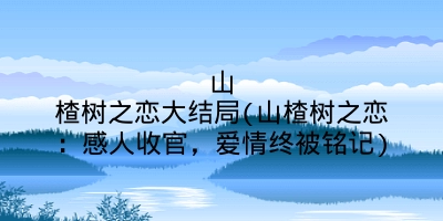 山楂树之恋大结局(山楂树之恋:感人收官,爱情终被铭记)