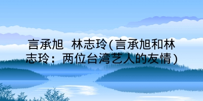 言承旭 林志玲(言承旭和林志玲：两位台湾艺人的友情)