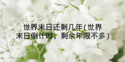 世界末日还剩几年(世界末日倒计时,剩余年限不多)