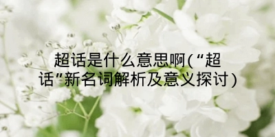 超话是什么意思啊(“超话”新名词解析及意义探讨)
