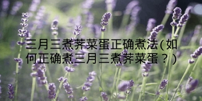 三月三煮荠菜蛋正确煮法(如何正确煮三月三煮荠菜蛋?)