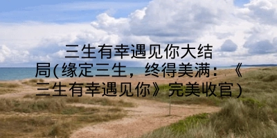 三生有幸遇见你大结局(缘定三生,终得美满:《三生有幸遇见你》完美收官)