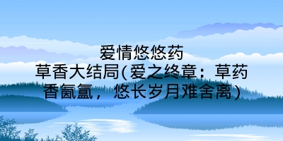 爱情悠悠药草香大结局(爱之终章:草药香氤氲, 悠长岁月难舍离)