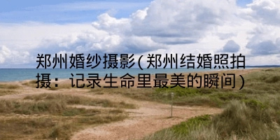 郑州婚纱摄影(郑州结婚照拍摄:记录生命里最美的瞬间)