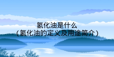 氢化油是什么(氢化油的定义及用途简介)