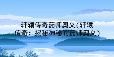 轩辕传奇药师奥义(轩辕传奇:揭秘神秘的药师奥义)