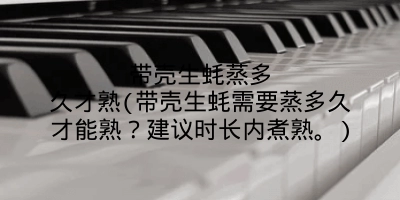 带壳生蚝蒸多久才熟(带壳生蚝需要蒸多久才能熟?建议时长内煮熟。)
